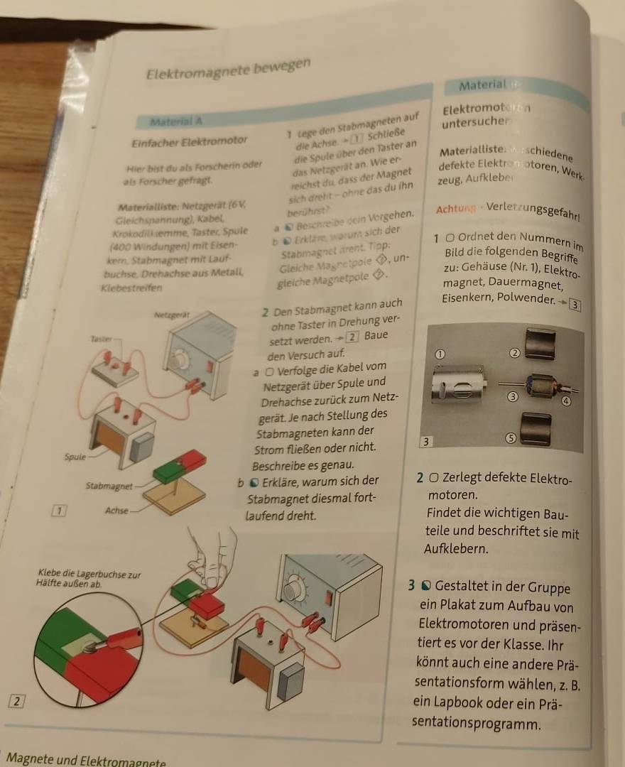 Elektromagnete bewegen
Material
Material A Elektromot
untersucher
1 Lege den Stabmagneten auf
die Achse. =   Schließe
Einfacher Elektromotor
die Spule über den Taster an
Materialliste  schiedene
das Netzgerät an. Wie er-
Hier bist du als Forscherin öder
als Forscher gefragt.
reichst du, dass der Magnet
defekte  ektro  o toren , Werk
sich dreht  ohne das du lhn zeug, Aufklebe
Materialliste: Netzgerät (6V,
berührst?
Gleichspannung), Kabel,
Krokodilk emme, Taster, Spule a © Beschreibe dein Vorgehen. Achtung - Verletzungsgefahr!
(400 Windungen) mit Eisen- b ü Erkläre, warum sich der
ker. Stabmagnet mit Lauf- Stabmagnet arent. Tipp:
1 0 Ordnet den Nummern im
buchse, Drehachse aus Metall,  Gleiche Magretpole , un-
Bild die folgenden Begriffe
gleiche Magnetpole .
zu: Gehäuse (Nr. 1), Elektro-
magnet, Dauermagnet,
Klebestreifen Eisenkern, Polwender. —③
2 Den Stabmagnet kann auch
ohne Taster in Drehung ver-
Baue
setzt werden. ÷ ②
den Versuch auf.
a ○ Verfolge die Kabel vom
Netzgerät über Spule und
Drehachse zurück zum Netz-
gerät. Je nach Stellung des
Stabmagneten kann der
Strom fließen oder nicht. 
Beschreibe es genau.
Erkläre, warum sich der 2 ○ Zerlegt defekte Elektro-
tabmagnet diesmal fort- motoren.
aufend dreht. Findet die wichtigen Bau-
teile und beschriftet sie mit
Aufklebern.
© Gestaltet in der Gruppe
ein Plakat zum Aufbau von
Elektromotoren und präsen-
tiert es vor der Klasse. Ihr
könnt auch eine andere Prä-
sentationsform wählen, z. B.
ein Lapbook oder ein Prä-
entationsprogramm.
Magnete und Elektromagnete