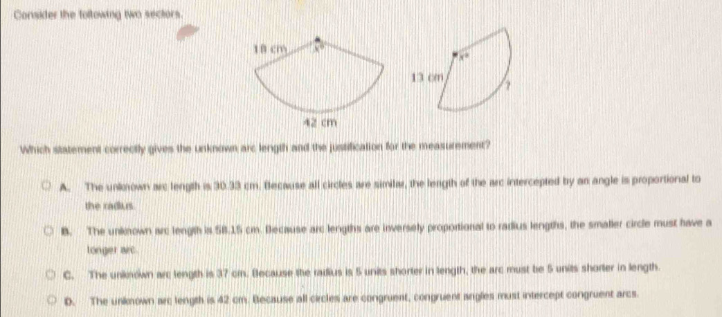 Consider the following two sectors.
Which statement correctly gives the unknown arc length and the justification for the measurement?
A. The unkoown arc length is 30.33 cm. Because all circles are simila, the length of the arc intercepted by an angle is proportional to
the radius.
B. The unknown arc length is 5B.15 cm. Because arc lengths are inversely proportional to radius lengths, the smaller circle must have a
longer arc.
C. The unknown arc length is 37 cm. Because the railius is 5 units shorter in length, the arc must be 5 units shorter in length.
D. The unknown arc length is 42 cm. Because all circles are congruent, congruent angles must intercept congruent arcs.