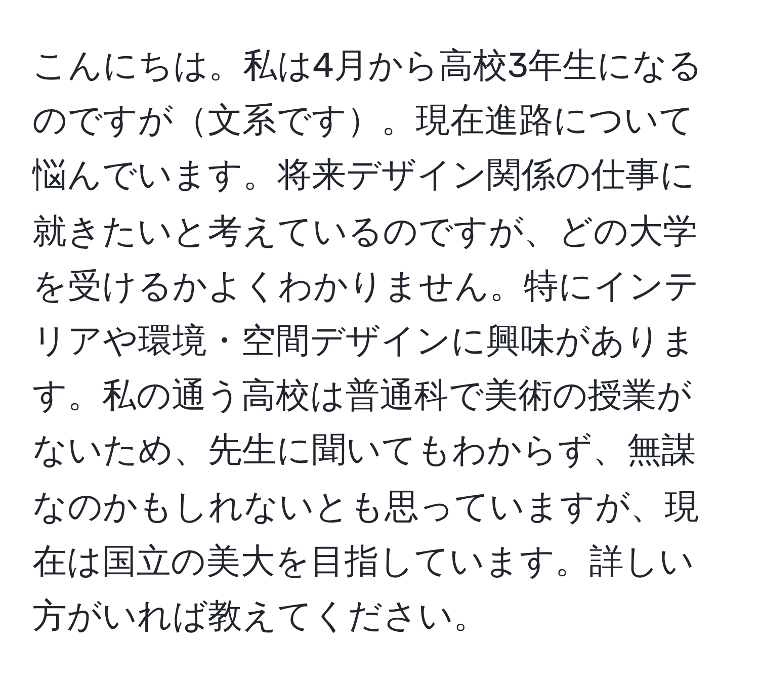 こんにちは。私は4月から高校3年生になるのですが文系です。現在進路について悩んでいます。将来デザイン関係の仕事に就きたいと考えているのですが、どの大学を受けるかよくわかりません。特にインテリアや環境・空間デザインに興味があります。私の通う高校は普通科で美術の授業がないため、先生に聞いてもわからず、無謀なのかもしれないとも思っていますが、現在は国立の美大を目指しています。詳しい方がいれば教えてください。