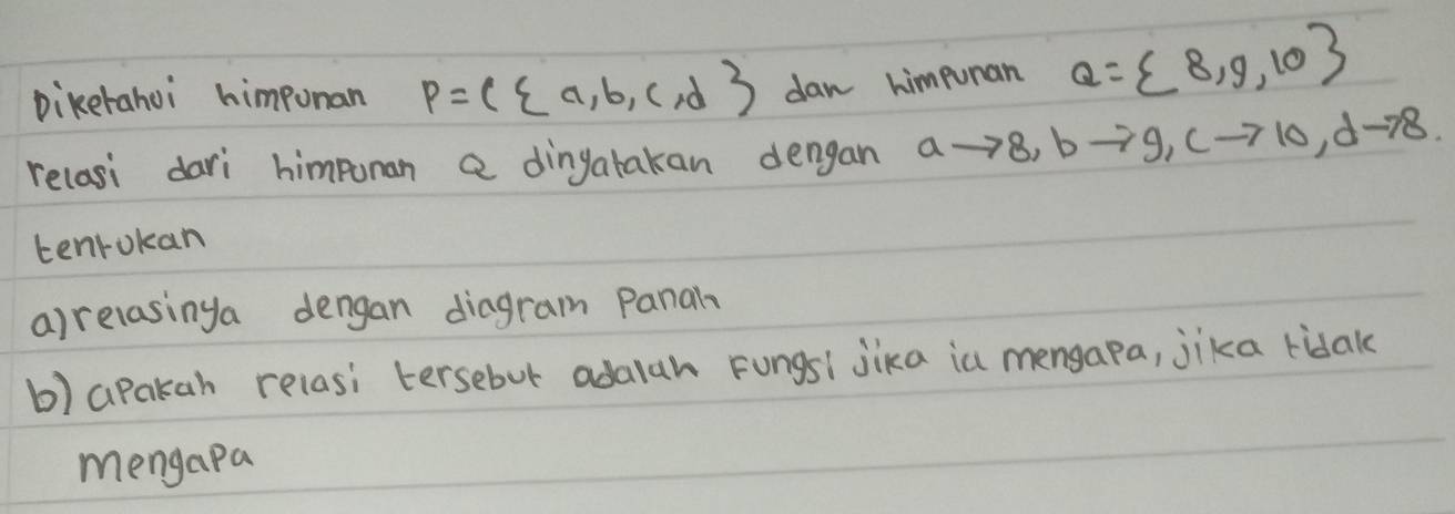 Diketahoi himpunan P=( a,b,c,d dan himpunan Q= 8,9,10
relasi dari himpoman a dingatakan dengan ato 8, bto 9, cto 10, dto 8. 
tenrokan 
a)relasinga dengan diagram panal 
b) apakah relasi tersebut adalah Fungsi jika in mengapa, jika ridak 
mengapa