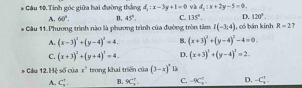 # Câu 10.Tính góc giữa hai đường thẳng d_1:x-3y+1=0 và d_2:x+2y-5=0.
A. 60^0. B. 45°. C. 135°. D. 120°. 
* Câu 11.Phương trình nào là phương trình của đường tròn tâm I(-3;4) , có bán kính R=2 ?
A. (x-3)^2+(y-4)^2=4. B. (x+3)^2+(y-4)^2-4=0.
C. (x+3)^2+(y+4)^2=4. D. (x+3)^2+(y-4)^2=2. 
» Câu 12.Hệ số của x^7 trong khai triển của (3-x)^9 là
A. C_9^7. 9C_9^7. C. -9C_9^7. D. -C_9^7. 
B.