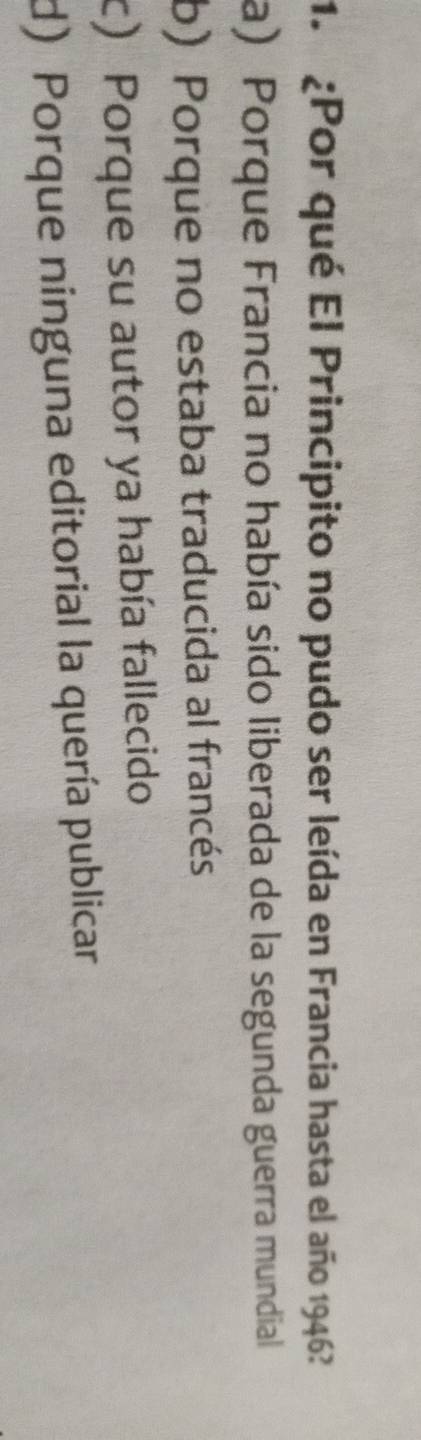 ¿Por qué El Principito no pudo ser leída en Francia hasta el año 1946?
a) Porque Francia no había sido liberada de la segunda guerra mundial
b) Porque no estaba traducida al francés
c) Porque su autor ya había fallecido
d) Porque ninguna editorial la quería publicar