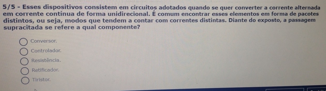 5/5 - Esses dispositivos consistem em circuitos adotados quando se quer converter a corrente alternada
em corrente contínua de forma unidirecional. É comum encontrar esses elementos em forma de pacotes
distintos, ou seja, modos que tendem a contar com correntes distintas. Diante do exposto, a passagem
supracitada se refere a qual componente?
Conversor.
Controlador.
Resistência.
Retificador.
Tiristor.