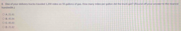 One of your delivery trucks traveled 1,200 miles on 55 gallons of gas. How many miles per gallon did the truck get? (Round off your answer to the nearest
hundredth.)
A. 21.81
B. 45.84
C. 45.83
D. 2182