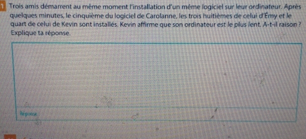 Trois amis démarrent au même moment l'installation d'un même logiciel sur leur ordinateur. Après 
quelques minutes, le cinquième du logiciel de Carolanne, les trois huitièmes de celui d'Émy et le 
quart de celui de Kevin sont installés. Kevin affirme que son ordinateur est le plus lent. A-t-il raison ? 
Explique ta réponse. 
Réponse