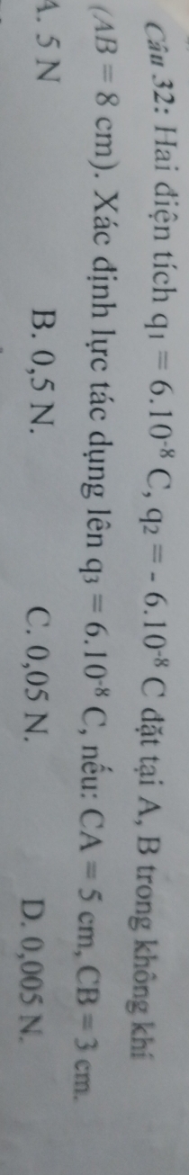 Câ# 32: Hai điện tích q_1=6.10^(-8)C, q_2=-6.10^(-8)C đặt tại A, B trong không khí
(AB=8cm). Xác định lực tác dụng lên q_3=6.10^(-8)C , nếu: CA=5cm, CB=3cm.
A. 5 N B. 0,5 N. C. 0,05 N.
D. 0,005 N.