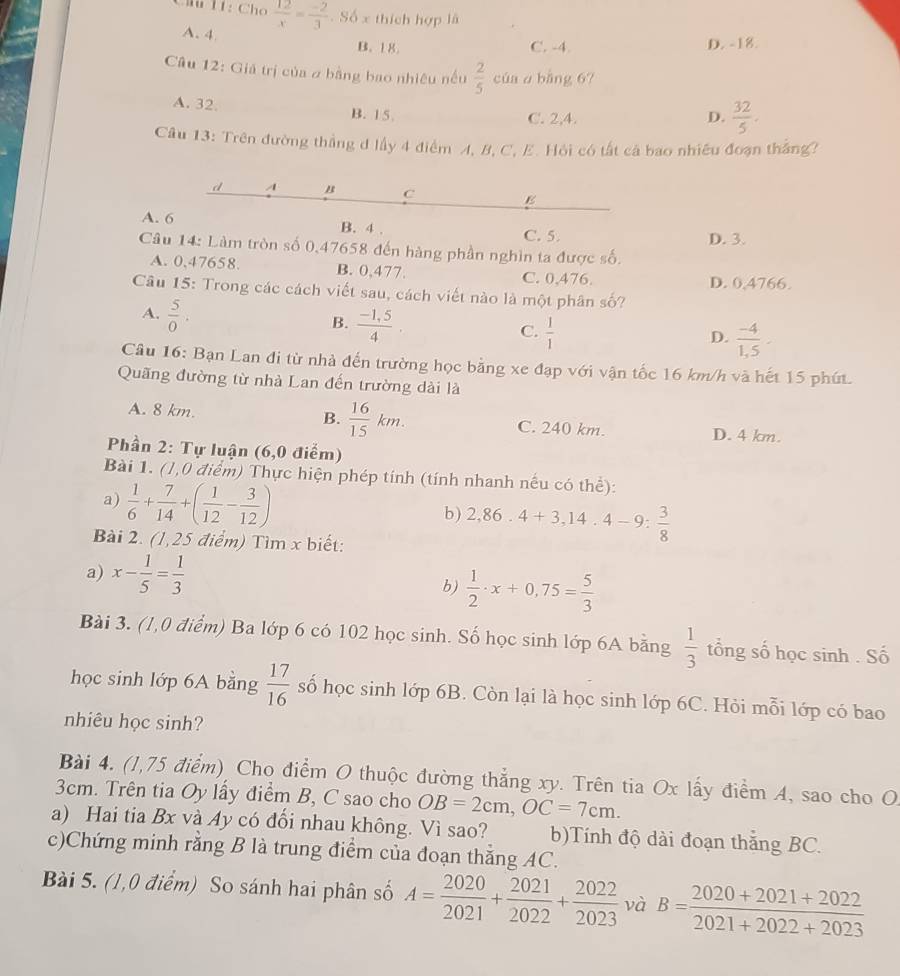 Câú 11: Cho  12/x = (-2)/3 . Số x thích hợp là
A. 4
B. 18 C. -4. D. -18.
Câu 12: Giả trị của a bằng bao nhiêu nều  2/5  của a bằng 67
A. 32. B. 15.
C. 2,4. D.  32/5 .
Câu 13: Trên đường thắng d lầy 4 điểm A, B, C, E. Hỏi có tất cá bao nhiều đoạn thắng?
d A B C E
A. 6 B. 4 . C. 5.
D. 3.
Câu 14: Làm tròn số 0,47658 đến hàng phần nghìn ta được số.
A. 0,47658. B. 0,477.
C. 0,476. D. 0,4766.
Câu 15: Trong các cách viết sau, cách viết nào là một phân số?
A.  5/0 .
B.  (-1,5)/4 
C.  1/1 
D.  (-4)/1. 1,
Câu 16: Bạn Lan đi từ nhà đến trường học bằng xe đạp với vận tốc 16 km/h và hết 15 phút.
Quãng đường từ nhà Lan đến trường dài là
A. 8 km. B.  16/15 km. C. 240 km. D. 4 km.
Phần 2: Tự luận (6,0 điểm)
Bài 1. (1,0 điểm) Thực hiện phép tính (tính nhanh nếu có thể):
a)  1/6 + 7/14 +( 1/12 - 3/12 )
b) 2,86.4+3,14.4-9: 3/8 
Bài 2. (1,25 điểm) Tìm x biết:
a) x- 1/5 = 1/3 
b)  1/2 · x+0,75= 5/3 
Bài 3. (1,0 điểm) Ba lớp 6 có 102 học sinh. Số học sinh lớp 6A bằng  1/3  tổng số học sinh . Số
học sinh lớp 6A bằng  17/16  số học sinh lớp 6B. Còn lại là học sinh lớp 6C. Hỏi mỗi lớp có bao
nhiêu học sinh?
Bài 4. (1,75 điểm) Cho điểm O thuộc đường thẳng xy. Trên tia Ox lấy điểm A, sao cho O
3cm. Trên tia Oy lấy điểm B, C sao cho OB=2cm,OC=7cm.
a) Hai tia Bx và 4y có đối nhau không. Vì sao? b)Tính độ dài đoạn thắng BC.
c)Chứng minh rằng B là trung điểm của đoạn thăng AC.
Bài 5. (1,0 điểm) So sánh hai phân số A= 2020/2021 + 2021/2022 + 2022/2023  và B= (2020+2021+2022)/2021+2022+2023 