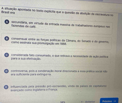 A situação apontada no texto explicita que a questão da abolição da escravatura no
Brasil era
secundária, em virtude da entrada massiva de trabalhadores europeus nas
fazendas de café.
consensual entre as forças políticas da Câmara, do Senado e do governo,
como assinala sua promulgação em 1888.
considerada fato consumado, o que retirava a necessidade de ação política
para a sua efetivação.
D controversa, pois a condenação moral direcionada a essa prática social não
era suficiente para extingui-la.
influenciada pela pressão pró-escravidão, vinda de países de capitalismo
avançado como Inglaterra e França.
Anterior Próximo →