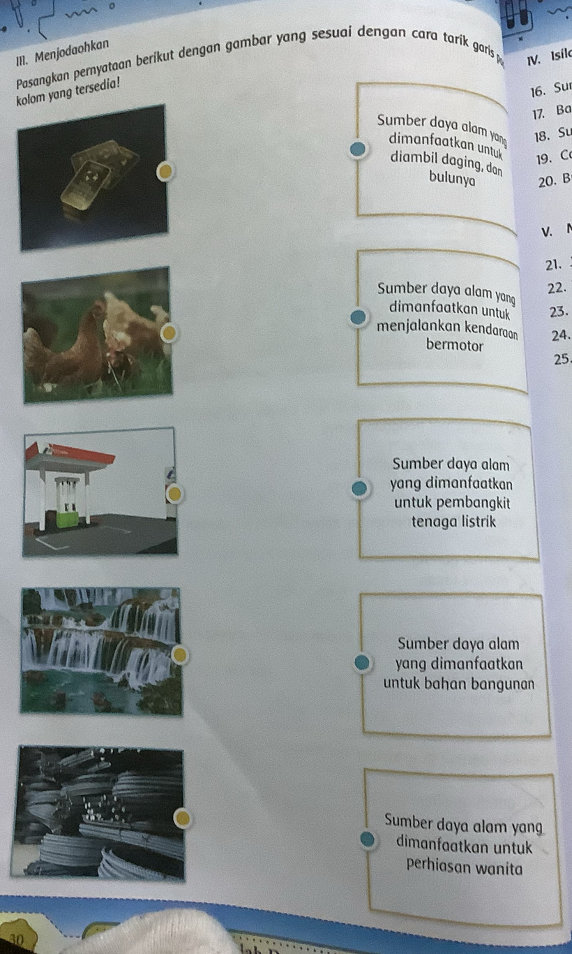 Menjodaohkan Pasangkan pernyataan beríkut dengan gambar yang sesuaí dengan cara tarík garis p IV. Isílo
kolom yang tersedia!
16. Sur
17. Ba
Sumber daya alam yang 18. Su
dimanfaatkan untuk 19 、C
diambil daging, dan bulunya 20. B
21.
22.
Sumber daya alam yang
dimanfaatkan untuk 23.
menjalankan kendaraan 24.
bermotor
25.
Sumber daya alam
yang dimanfaatkan
untuk pembangkit
tenaga listrik
Sumber daya alam
yang dimanfaatkan
untuk bahan bangunan
Sumber daya alam yang
dimanfaatkan untuk
perhiasan wanita
30