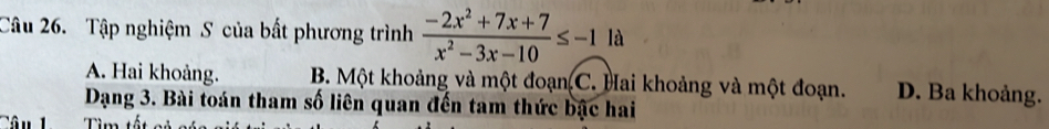 Tập nghiệm S của bất phương trình  (-2x^2+7x+7)/x^2-3x-10 ≤ -1la
A. Hai khoảng. B. Một khoảng và một đoạn C. Hai khoảng và một đoạn. D. Ba khoảng.
Dạng 3. Bài toán tham số liên quan đến tam thức bậc hai
Tim tết