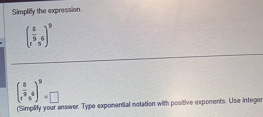 Simplify the expression.
beginpmatrix  8/9  r&send(pmatrix)^96)^9
( 8/r^9 s^6)^9=□
 □ /□  
(Simplify your answer. Type exponential notation with positive exponents. Use integer