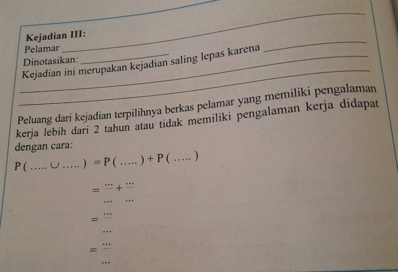 Kejadian III: 
Pelamar 
_ 
_ 
_ 
Dinotasikan: 
_Kejadian ini merupakan kejadian saling lepas karena 
Peluang dari kejadian terpilihnya berkas pelamar yang memiliki pengalaman 
kerja lebih dari 2 tahun atau tidak memiliki pengalaman kerja didapat 
dengan cara:
P ( _ U _ ) =P( _  +P  _  )
=frac ...+frac ...
_ 
= =frac ... 
_ 
= 
_