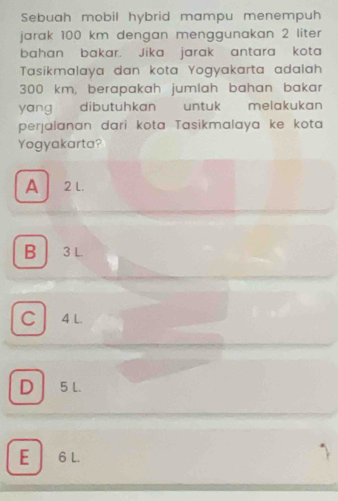 Sebuah mobil hybrid mampu menempuh
jarak 100 km dengan menggunakan 2 liter
bahan bakar. Jika jarak antara kota
Tasikmalaya dan kota Yogyakarta adalah
300 km, berapakah jumlah bahan bakar
yang dibutuhkan untuk melakukan
perjalanan dari kota Tasikmalaya ke kota
Yogyakarta?
A 2L.
B 3 L.
C 4 L.
D5 L.
E 6 L.