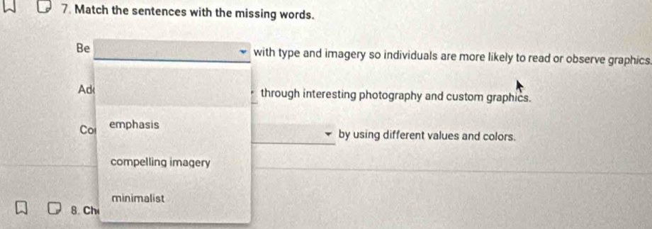 Match the sentences with the missing words.
Be with type and imagery so individuals are more likely to read or observe graphics.
Ad through interesting photography and custom graphics.
Cor emphasis
_by using different values and colors.
compelling imagery
minimalist
8. Ch