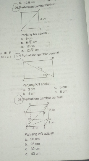 b. 12,5 inci
26. Perhatikan gambar berikut!
Panjang AC adaiah ....
a. 6 cm
b. 6sqrt(2)cm
c. 12 cm
u di R d. 12sqrt(2)cm
QR=5 27 Perhatikan gambar berikut!
Panjang KN adaiah ....
a. 3 cm c. 5 cm
b. 4 cm d. 6 cm
28.)Perhatikan gambar berikut!
Panjang AG adalah ....
a. 20 cm
b. 25 cm
c. 32 cm
d. 43 cm