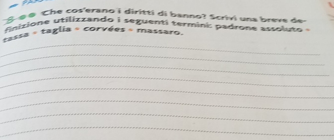 S-ø ø Che cos'erano i diritti di banno? Scrivi una breve de 
finizione utilizzando i seguenti termini: padrone assoluto 
_ 
tassa « taglia « corvées « massaro. 
_ 
_ 
_ 
_ 
_ 
_ 
_