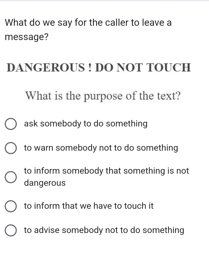 What do we say for the caller to leave a
message?
DANGEROUS ! DO NOT TOUCH
What is the purpose of the text?
ask somebody to do something
to warn somebody not to do something
to inform somebody that something is not
dangerous
to inform that we have to touch it
to advise somebody not to do something