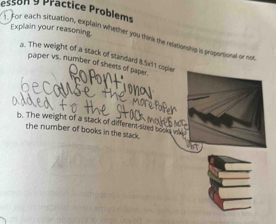 esson 9 Practice Problems 
Explain your reasoning. 
. For each situation, explain whether you think the relationship is proportional or not 
a. The weight of a stack of standard 8.5* 11 copier 
paper vs. number of sheets of paper. 
b. The weight of a stack of different-sized books vs 
the number of books in the stack.