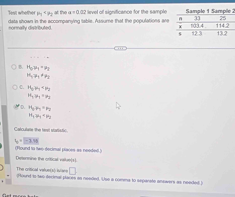 Test whether mu _1 at the alpha =0.02 level of significance for the sample2
data shown in the accompanying table. Assume that the populations are
normally distributed.
B. H_0:mu _1=mu _2
H_1:mu _1!= mu _2
C. H_0:mu _1
H_1:mu _1=mu _2
D. H_0:mu _1=mu _2
H_1:mu _1
Calculate the test statistic.
t_0=-3.18
(Round to two decimal places as needed.)
Determine the critical value(s).
The critical value(s) is/are □. 
(Round to two decimal places as needed. Use a comma to separate answers as needed.)
Get mor