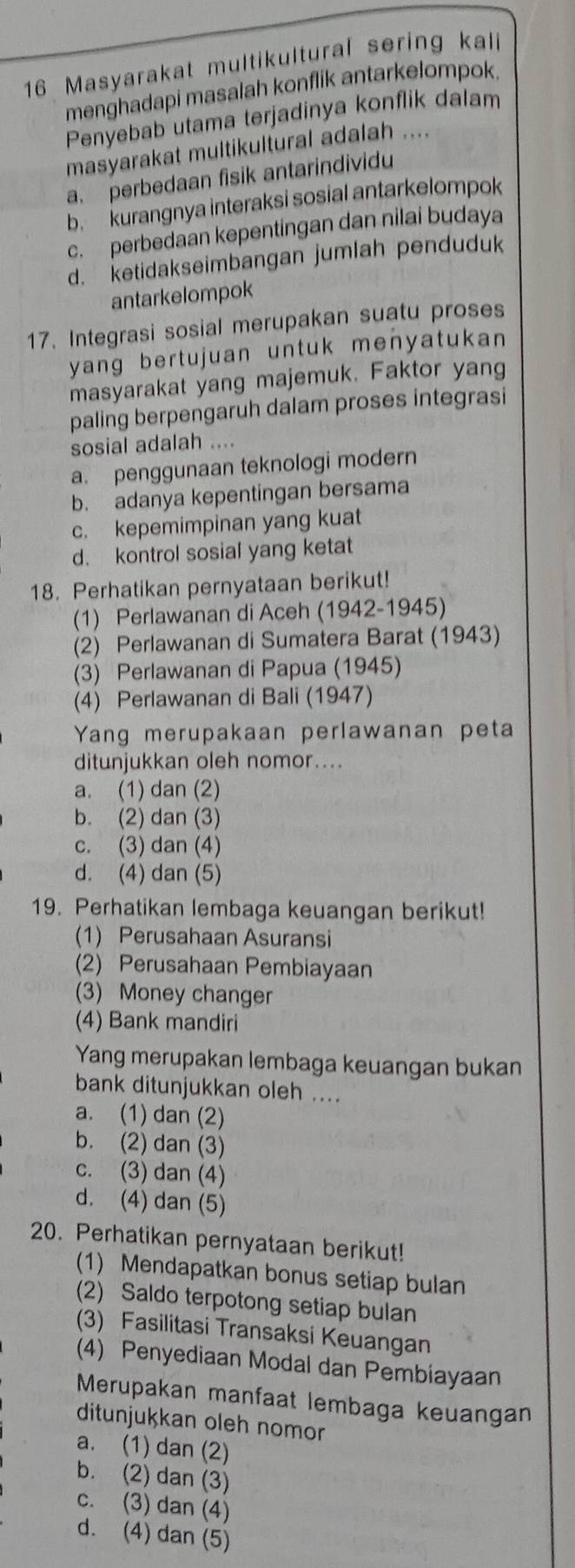 Masyarakat multikultural sering kali
menghadapi masalah konflik antarkelompok.
Penyebab utama terjadinya konflik dalam
masyarakat multikultural adalah ....
a. perbedaan fisik antarindividu
b kurangnya interaksi sosial antarkelompok
c. perbedaan kepentingan dan nilai budaya
d. ketidakseimbangan jumlah penduduk
antarkelompok
17. Integrasi sosial merupakan suatu proses
yang bertujuan untuk menyatukan 
masyarakat yang majemuk. Faktor yang
paling berpengaruh dalam proses integrasi
sosial adalah ....
a. penggunaan teknologi modern
b. adanya kepentingan bersama
c. kepemimpinan yang kuat
d. kontrol sosial yang ketat
18. Perhatikan pernyataan berikut!
(1) Perlawanan di Aceh (1942-1945)
(2) Perlawanan di Sumatera Barat (1943)
(3) Perlawanan di Papua (1945)
(4) Perlawanan di Bali (1947)
Yang merupakaan perlawanan peta
ditunjukkan oleh nomor....
a. (1) dan (2)
b. (2) dan (3)
c. (3) dan (4)
d. (4) dan (5)
19. Perhatikan lembaga keuangan berikut!
(1) Perusahaan Asuransi
(2) Perusahaan Pembiayaan
(3) Money changer
(4) Bank mandiri
Yang merupakan lembaga keuangan bukan
bank ditunjukkan oleh ....
a. (1) dan (2)
b. (2) dan (3)
c. (3) dan (4)
d. (4) dan (5)
20. Perhatikan pernyataan berikut!
(1) Mendapatkan bonus setiap bulan
(2) Saldo terpotong setiap bulan
(3) Fasilitasi Transaksi Keuangan
(4) Penyediaan Modal dan Pembiayaan
Merupakan manfaat lembaga keuangan
ditunjukkan oleh nomor
a. (1) dan (2)
b. (2) dan (3)
c. (3) dan (4)
d. (4) dan (5)