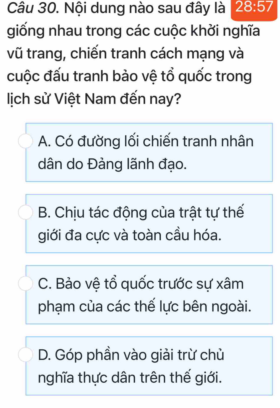 Nội dung nào sau đây là 28:57
giống nhau trong các cuộc khởi nghĩa
vũ trang, chiến tranh cách mạng và
cuộc đấu tranh bảo vệ tổ quốc trong
lịch sử Việt Nam đến nay?
A. Có đường lối chiến tranh nhân
dân do Đảng lãnh đạo.
B. Chịu tác động của trật tự thế
giới đa cực và toàn cầu hóa.
C. Bảo vệ tổ quốc trước sự xâm
phạm của các thế lực bên ngoài.
D. Góp phần vào giải trừ chủ
nghĩa thực dân trên thế giới.