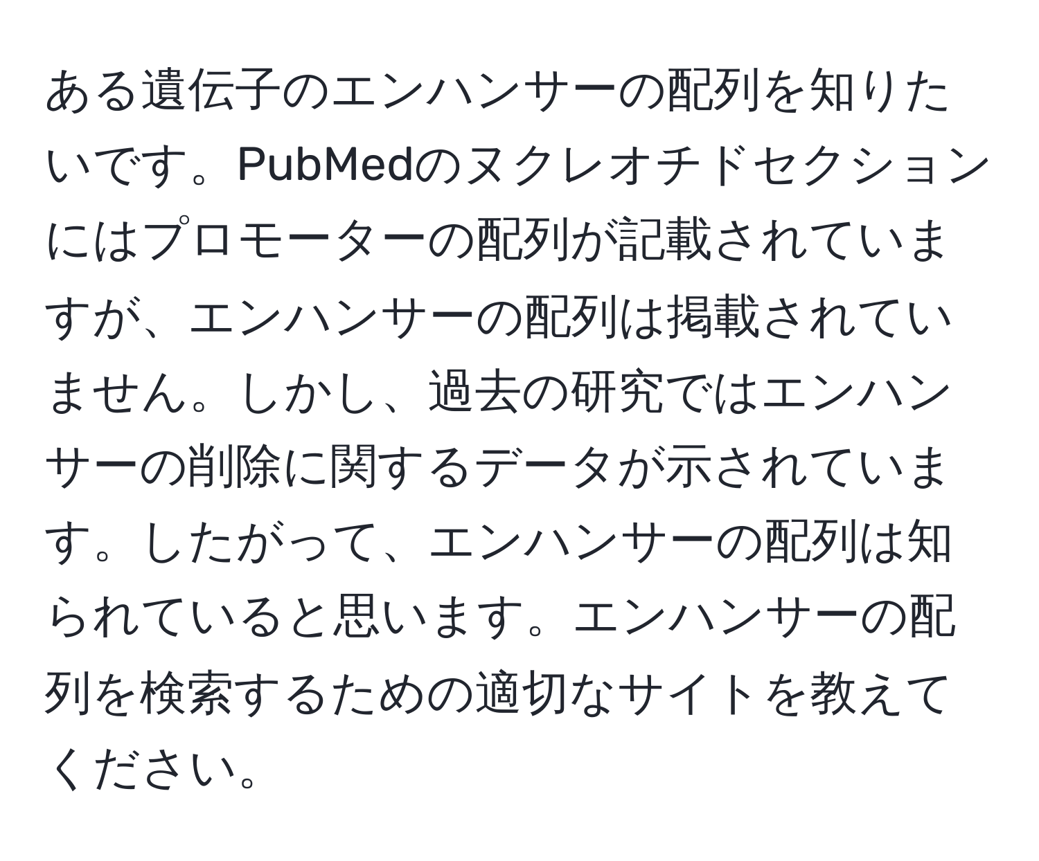 ある遺伝子のエンハンサーの配列を知りたいです。PubMedのヌクレオチドセクションにはプロモーターの配列が記載されていますが、エンハンサーの配列は掲載されていません。しかし、過去の研究ではエンハンサーの削除に関するデータが示されています。したがって、エンハンサーの配列は知られていると思います。エンハンサーの配列を検索するための適切なサイトを教えてください。