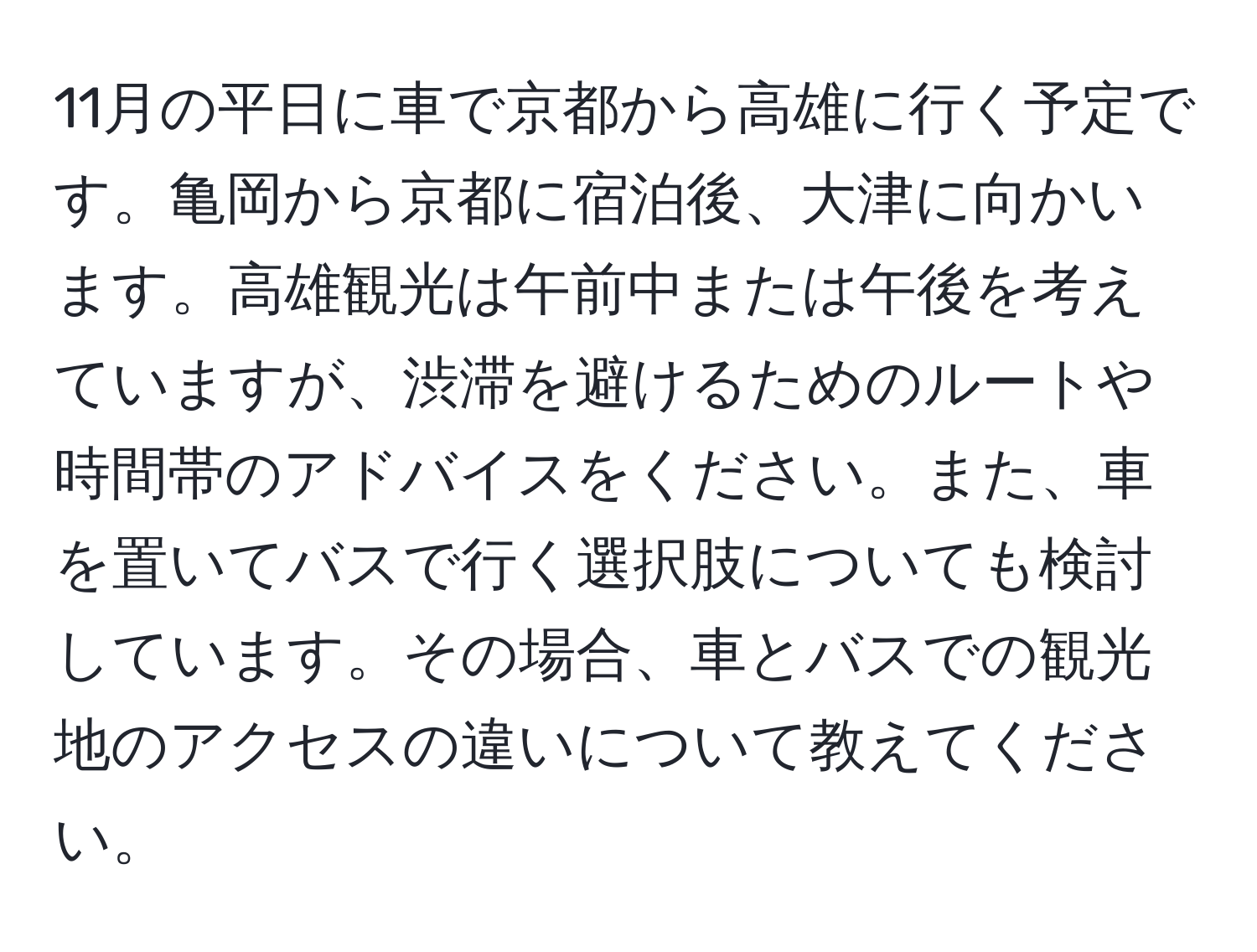 11月の平日に車で京都から高雄に行く予定です。亀岡から京都に宿泊後、大津に向かいます。高雄観光は午前中または午後を考えていますが、渋滞を避けるためのルートや時間帯のアドバイスをください。また、車を置いてバスで行く選択肢についても検討しています。その場合、車とバスでの観光地のアクセスの違いについて教えてください。