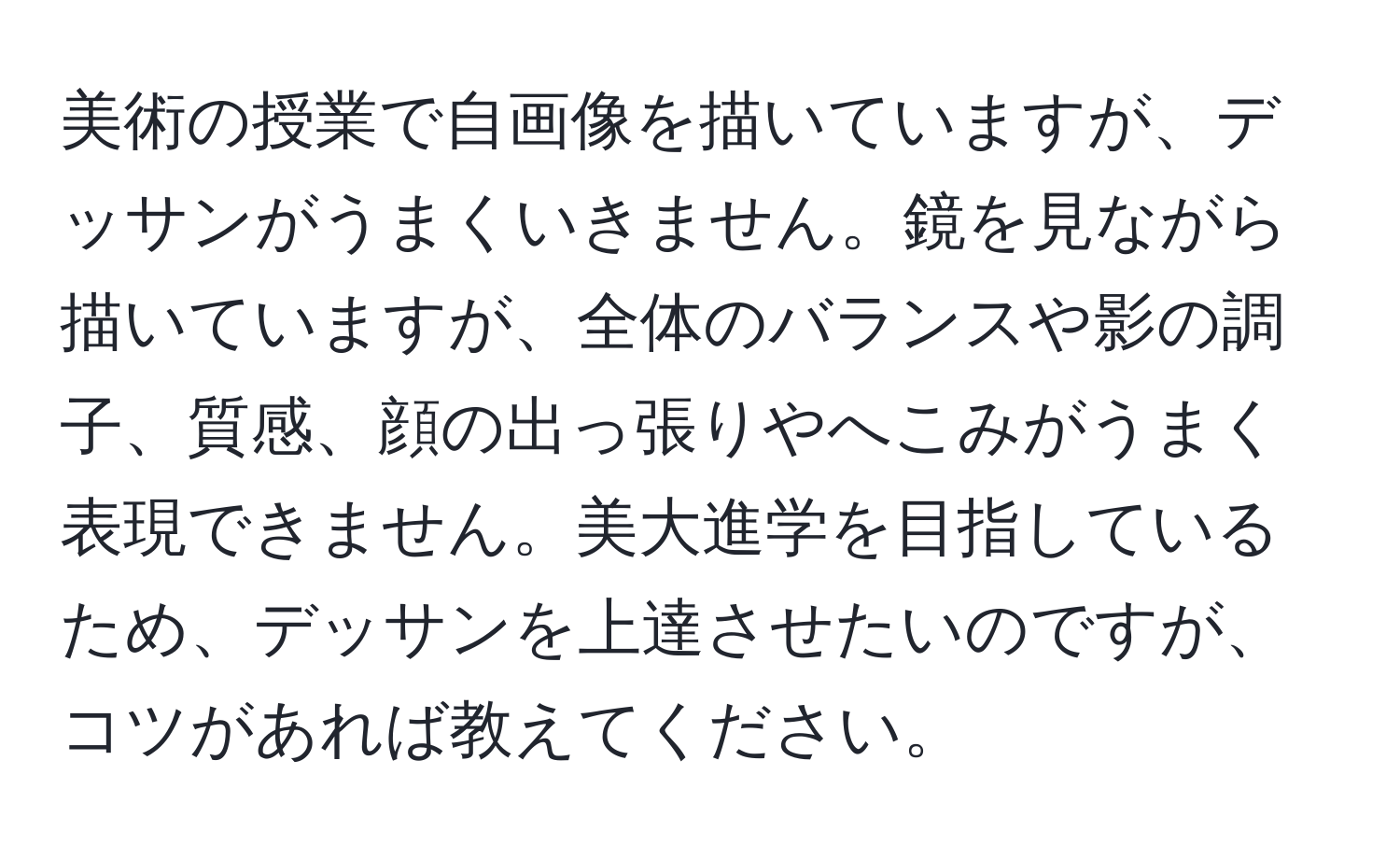 美術の授業で自画像を描いていますが、デッサンがうまくいきません。鏡を見ながら描いていますが、全体のバランスや影の調子、質感、顔の出っ張りやへこみがうまく表現できません。美大進学を目指しているため、デッサンを上達させたいのですが、コツがあれば教えてください。