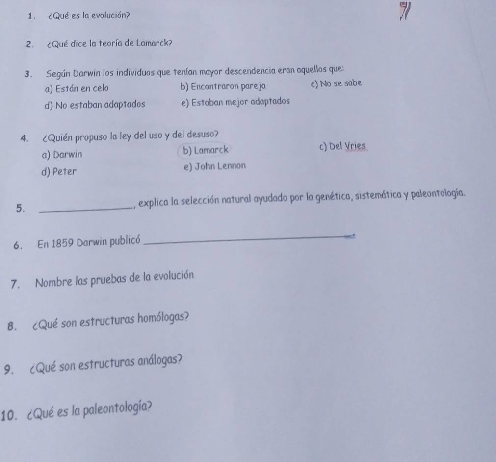 ¿Qué es la evolución?
2. ¿Qué dice la teoría de Lamarck?
3. Según Darwin los individuos que tenían mayor descendencia eran aquellos que:
a) Están en celo b) Encontraron pareja c) No se sabe
d) No estaban adaptados e) Estaban mejor adaptados
4. ¿Quién propuso la ley del uso y del desuso?
a) Darwin b) Lamarck c) Del Vries
d) Peter e) John Lennon
5. _, explica la selección natural ayudado por la genética, sistemática y paleontología.
6. En 1859 Darwin publicó
_
7. Nombre las pruebas de la evolución
8. ¿Qué son estructuras homólogas?
9. ¿Qué son estructuras análogas?
10. ¿Qué es la paleontología?