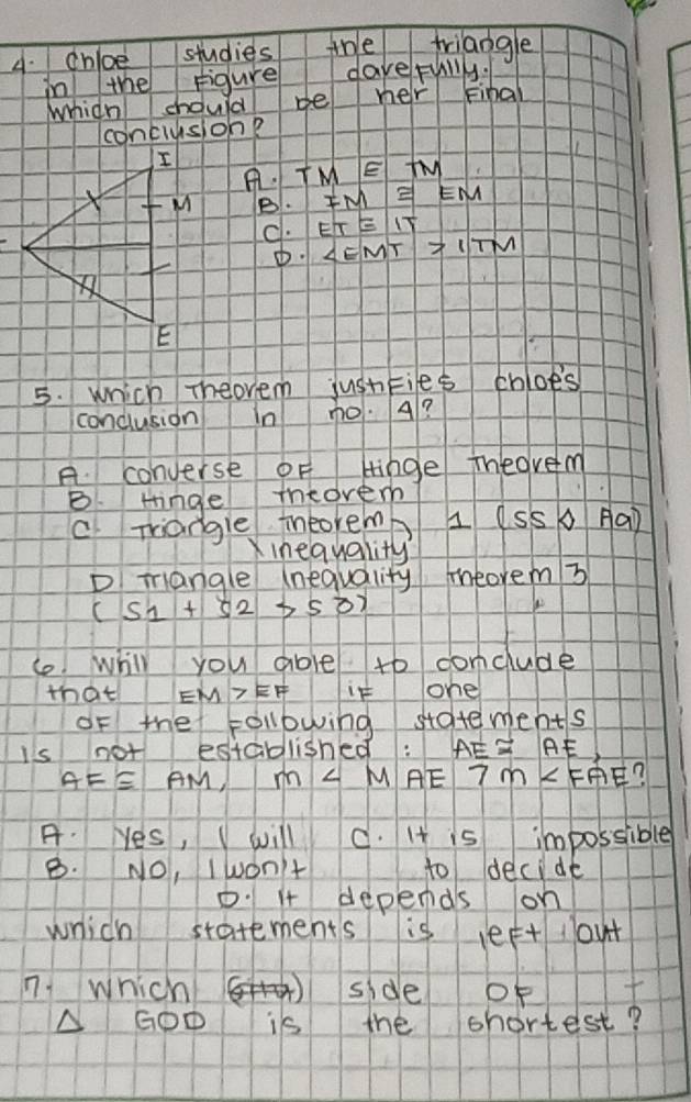 chioe studies the triangle
in the figure dave fully.
which chould be her Final
conclusion?
A TM≌ TM
B. FM≌ EM
C. ET≌ IT
∠ EMT>ITM
5. which Theovem jushties chloes
conclusion In no. 4?
A. converse of Hinge ihedvem
B. tinge iheovem
C. mangle intoremb I (SS Aa)
inequality?
D Tangle (nequality meorem 3
(s_1+s_2>s_0)
lo whill you able to conclude
that EM>EF it one
oF the following statements
is not established: AE≌ AE
AF≌ AM, m∠ M AE 7m∠ FAE
A. Hes, I will C. It is impossible
B. NO, Iwon't to decide
D. 1 depends on
which statements is leet out
n1 which side of t
A GOD is the shortest?