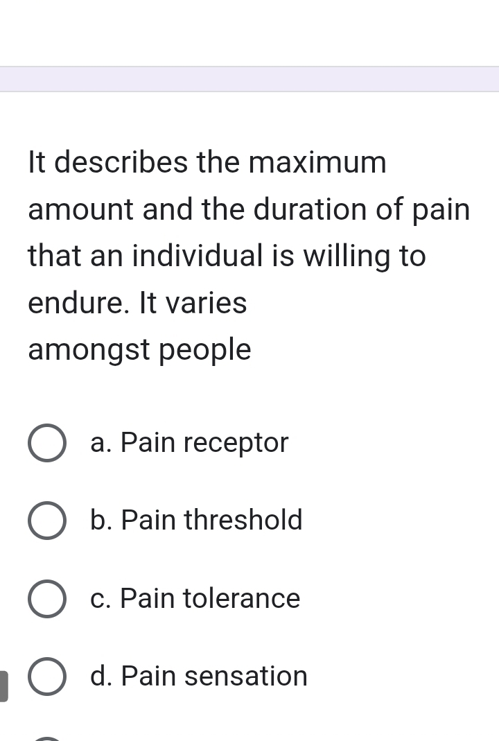 It describes the maximum
amount and the duration of pain
that an individual is willing to
endure. It varies
amongst people
a. Pain receptor
b. Pain threshold
c. Pain tolerance
d. Pain sensation