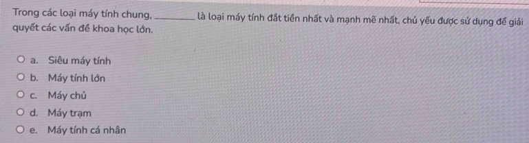 Trong các loại máy tính chung, _là loại máy tính đắt tiền nhất và mạnh mẽ nhất, chủ yếu được sử dụng để giải
quyết các vấn đề khoa học lớn.
a. Siêu máy tính
b. Máy tính lớn
c. Máy chủ
d. Máy trạm
e. Máy tính cá nhân