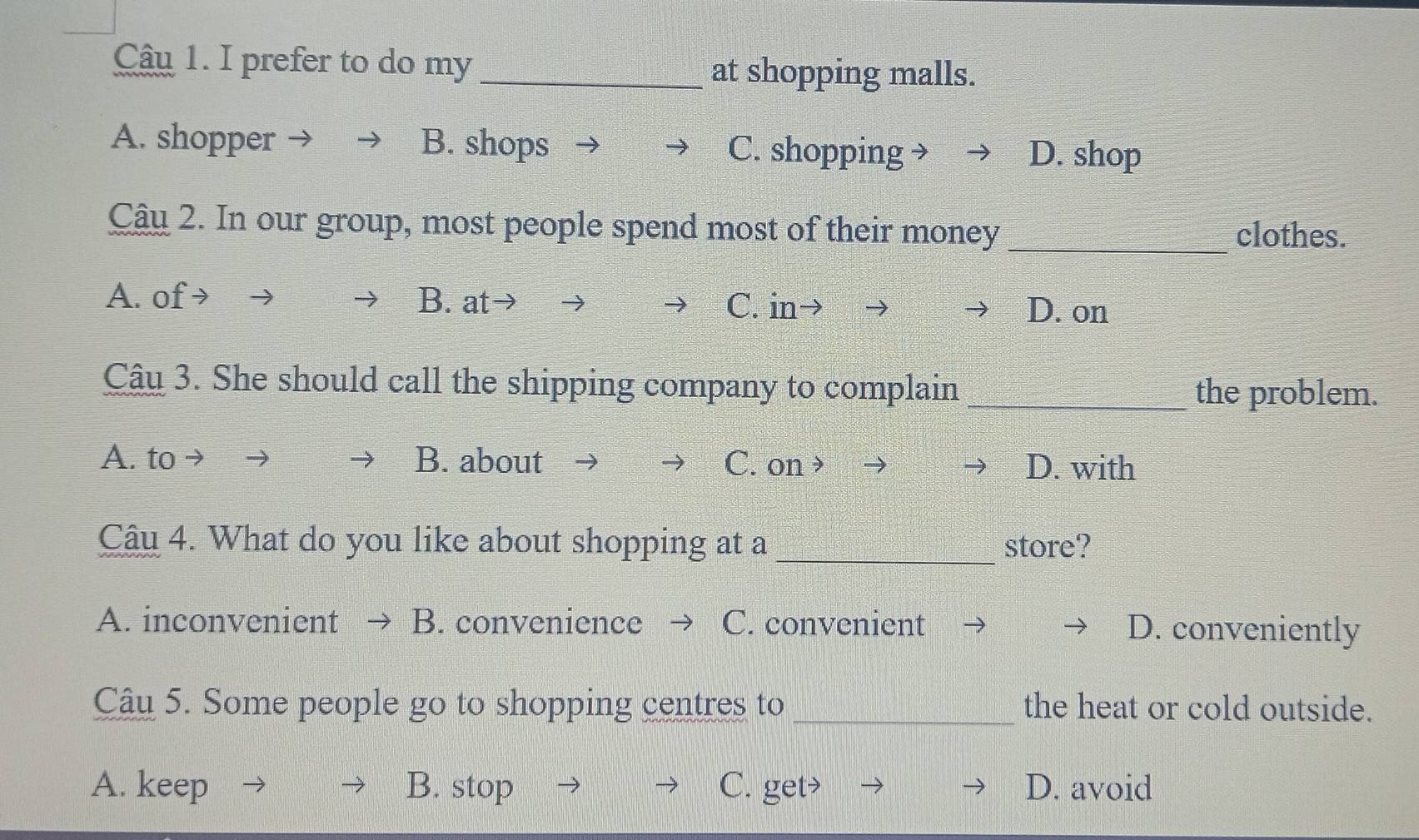 Cậu 1. I prefer to do my_ at shopping malls.
A. shopper B. shops C. shopping → D. shop
Câu 2. In our group, most people spend most of their money _clothes.
A. of → B. at C. in
D. on
Câu 3. She should call the shipping company to complain_
the problem.
A. to → B. about C. on > D. with
Câu 4. What do you like about shopping at a _store?
A. inconvenient B. convenience C. convenient D. conveniently
Câu 5. Some people go to shopping centres to _the heat or cold outside.
A. keep B. stop C. get> D. avoid