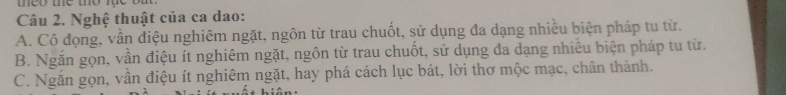 Nghệ thuật của ca dao:
A. Cô đọng, vần điệu nghiêm ngặt, ngôn từ trau chuốt, sử dụng đa dạng nhiều biện pháp tu từ.
B. Ngắn gọn, vần điệu ít nghiêm ngặt, ngôn từ trau chuốt, sử dụng đa dạng nhiều biện pháp tu từ.
C. Ngăn gọn, vần điệu ít nghiêm ngặt, hay phá cách lục bát, lời thơ mộc mạc, chân thành.