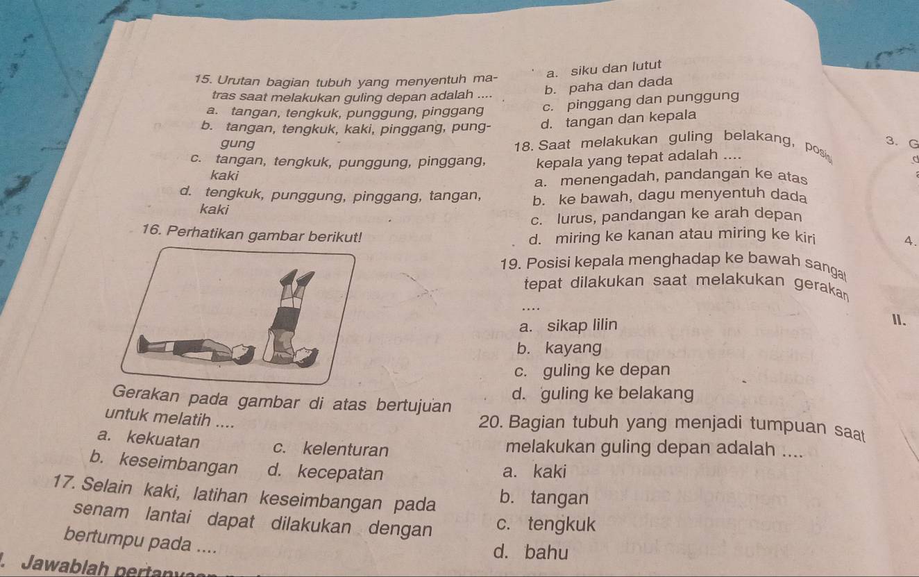 a. siku dan lutut
15. Urutan bagian tubuh yang menyentuh ma-
tras saat melakukan guling depan adalah ....
b. paha dan dada
a. tangan, tengkuk, punggung, pinggang c. pinggang dan punggung
b. tangan, tengkuk, kaki, pinggang, pung- d. tangan dan kepala
3. G
gung 18. Saat melakukan guling belakang, posi
c. tangan, tengkuk, punggung, pinggang, kepala yang tepat adalah ....
C
kaki
a. menengadah, pandangan ke atas
d. tengkuk, punggung, pinggang, tangan, b. ke bawah, dagu menyentuh dada
kaki
c. lurus, pandangan ke arah depan
16. Perhatikan gambar berikut! d. miring ke kanan atau miring ke kiri
A.
19. Posisi kepala menghadap ke bawah sanga
tepat dilakukan saat melakukan gerakan 
....
a. sikap lilin I.
b. kayang
c. guling ke depan
Gerakan pada gambar di atas bertujuan d. guling ke belakang
untuk melatih ....
20. Bagian tubuh yang menjadi tumpuan saat
a. kekuatan c. kelenturan melakukan guling depan adalah ....
b. keseimbangan d. kecepatan a. kaki
17. Selain kaki, latihan keseimbangan pada b. tangan
senam lantai dapat dilakukan dengan c. tengkuk
bertumpu pada ....
d. bahu
L Jawablah pertany