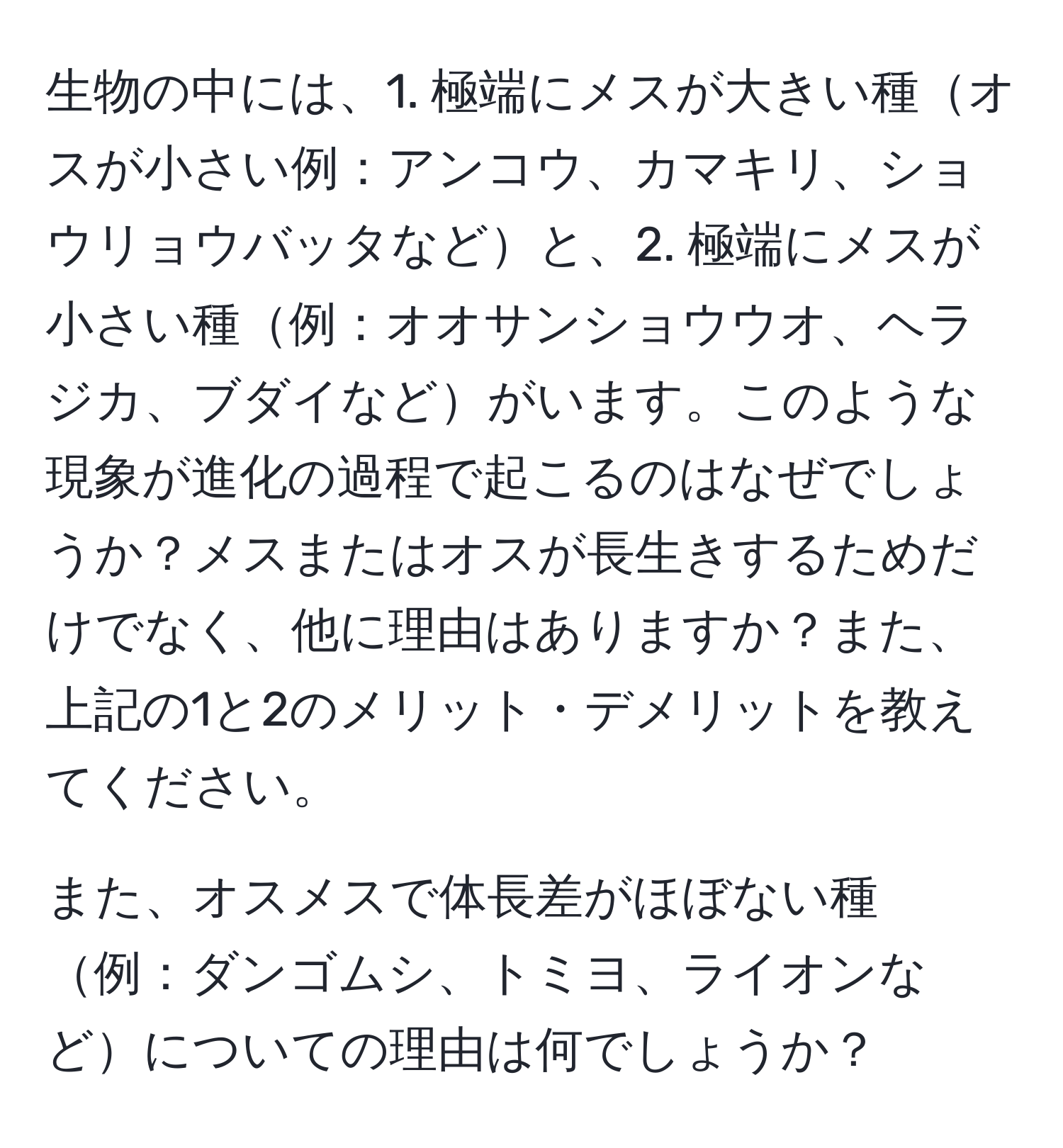 生物の中には、1. 極端にメスが大きい種オスが小さい例：アンコウ、カマキリ、ショウリョウバッタなどと、2. 極端にメスが小さい種例：オオサンショウウオ、ヘラジカ、ブダイなどがいます。このような現象が進化の過程で起こるのはなぜでしょうか？メスまたはオスが長生きするためだけでなく、他に理由はありますか？また、上記の1と2のメリット・デメリットを教えてください。

また、オスメスで体長差がほぼない種例：ダンゴムシ、トミヨ、ライオンなどについての理由は何でしょうか？