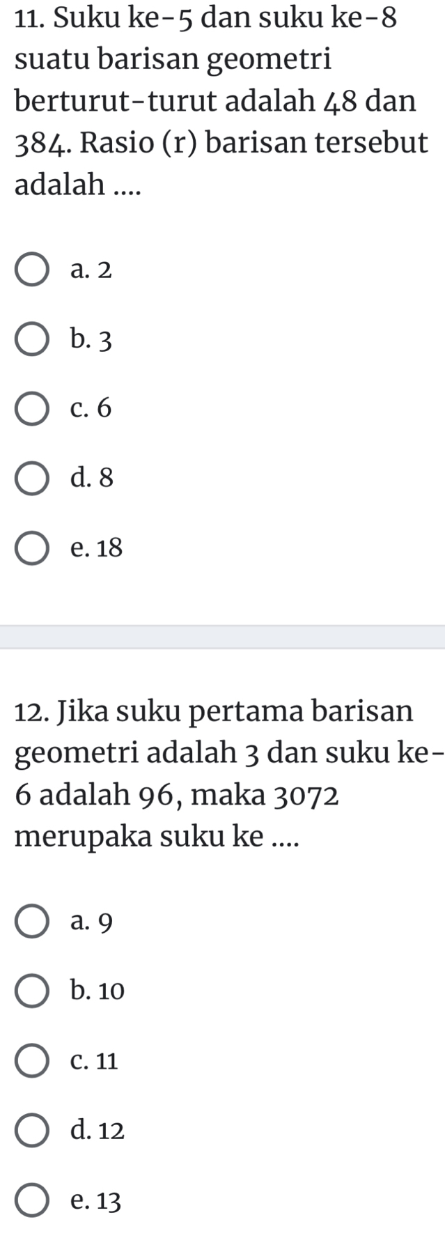 Suku ke -5 dan suku ke -8
suatu barisan geometri
berturut-turut adalah 48 dan
384. Rasio (r) barisan tersebut
adalah ....
a. 2
b. 3
c. 6
d. 8
e. 18
12. Jika suku pertama barisan
geometri adalah 3 dan suku ke-
6 adalah 96, maka 3072
merupaka suku ke ....
a. 9
b. 10
C. 11
d. 12
e. 13