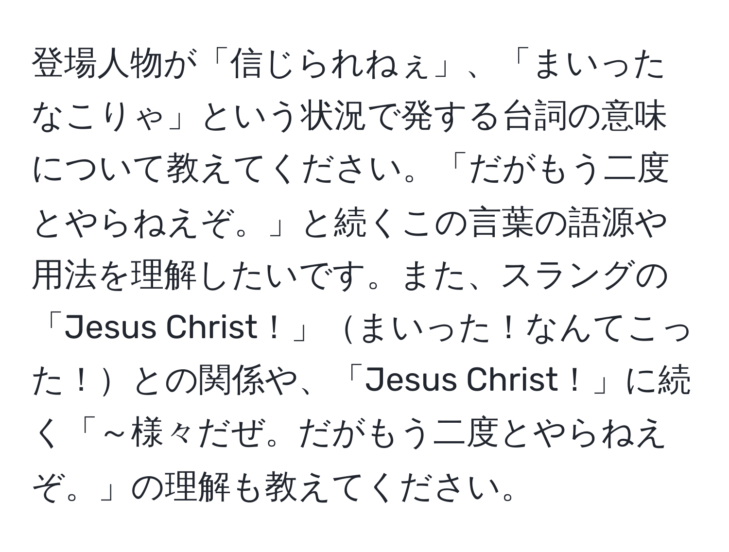 登場人物が「信じられねぇ」、「まいったなこりゃ」という状況で発する台詞の意味について教えてください。「だがもう二度とやらねえぞ。」と続くこの言葉の語源や用法を理解したいです。また、スラングの「Jesus Christ！」まいった！なんてこった！との関係や、「Jesus Christ！」に続く「～様々だぜ。だがもう二度とやらねえぞ。」の理解も教えてください。