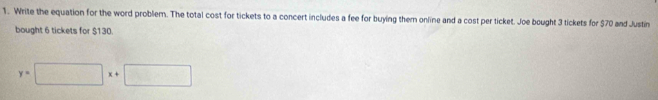 Write the equation for the word problem. The total cost for tickets to a concert includes a fee for buying them online and a cost per ticket. Joe bought 3 tickets for $70 and Justin 
bought 6 tickets for $130.
y=□ x+□