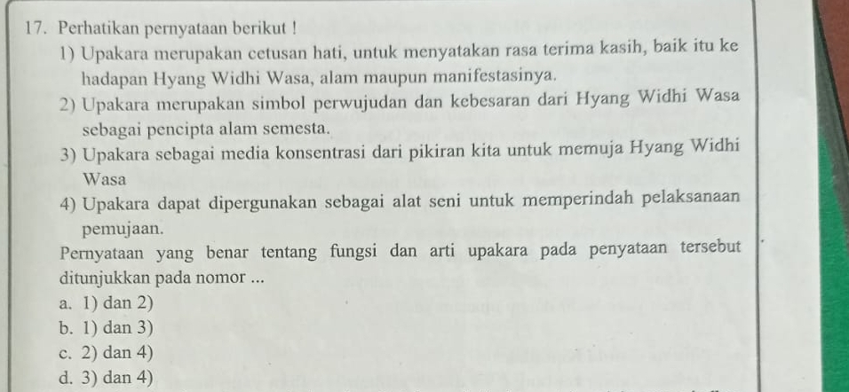 Perhatikan pernyataan berikut !
1) Upakara merupakan cetusan hati, untuk menyatakan rasa terima kasih, baik itu ke
hadapan Hyang Widhi Wasa, alam maupun manifestasinya.
2) Upakara merupakan simbol perwujudan dan kebesaran dari Hyang Widhi Wasa
sebagai pencipta alam semesta.
3) Upakara sebagai media konsentrasi dari pikiran kita untuk memuja Hyang Widhi
Wasa
4) Upakara dapat dipergunakan sebagai alat seni untuk memperindah pelaksanaan
pemujaan.
Pernyataan yang benar tentang fungsi dan arti upakara pada penyataan tersebut
ditunjukkan pada nomor ...
a. 1) dan 2)
b. 1) dan 3)
c. 2) dan 4)
d. 3) dan 4)