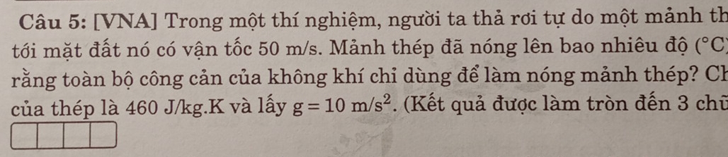 [VNA] Trong một thí nghiệm, người ta thả rơi tự do một mảnh th 
tới mặt đất nó có vận tốc 50 m/s. Mảnh thép đã nóng lên bao nhiêu độ (^circ C
trằng toàn bộ công cản của không khí chi dùng để làm nóng mảnh thép? Ch 
của thép là 460 J/kg. K và lấy g=10m/s^2. (Kết quả được làm tròn đến 3 chữ