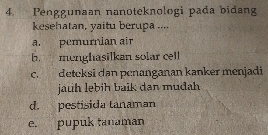 Penggunaan nanoteknologi pada bidang
kesehatan, yaitu berupa ....
a. pemurnian air
b. menghasilkan solar cell
c. deteksi dan penanganan kanker menjadi
jauh lebih baik dan mudah
d. pestisida tanaman
e. pupuk tanaman