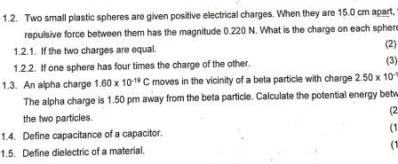 Two small plastic spheres are given positive electrical charges. When they are 15.0 cm apart, 
repulsive force between them has the magnitude 0.220 N. What is the charge on each spher 
1.2.1. If the two charges are equal. (2) (3) 
1.2.2. If one sphere has four times the charge of the other. 
1.3. An alpha charge 1.60* 10^(-19)C moves in the vicinity of a beta particle with charge 2.50* 10^(-2)
The alpha charge is 1.50 pm away from the beta particle. Calculate the potential energy bet 
(2 
the two particles. 
1.4. Define capacitance of a capacitor. (1 
1.5. Define dielectric of a material. (1