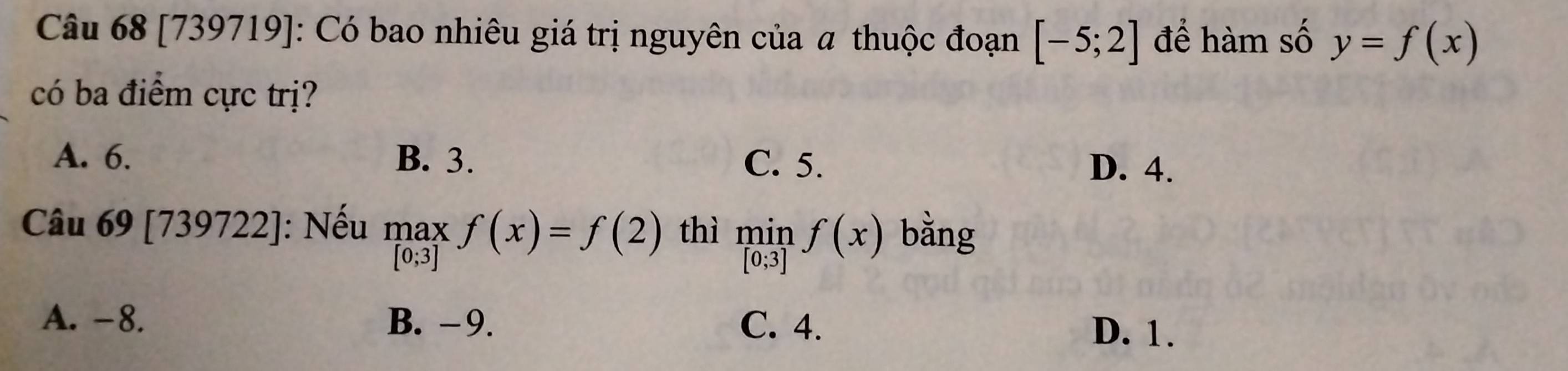 [739719]: Có bao nhiêu giá trị nguyên của α thuộc đoạn [-5;2] để hàm số y=f(x)
có ba điểm cực trị?
A. 6. B. 3. C. 5.
D. 4.
Câu 69 [] 73 39722]: J: Nếu maxf(x)=f(2) thì limlimits _[0;3]f(x) bằng
A. -8. B. -9. C. 4. D. 1.