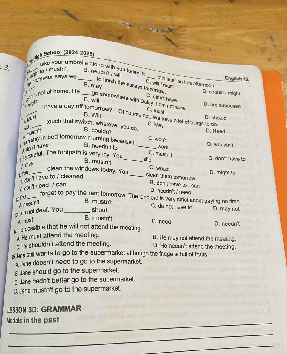 ruc High School (2024-2025)
_ 12
you
take your umbrella along with you today. It rain later on this afternoon.
ought to / mustn't B. needn't / will _English 12
The professor says we_
C. will / must
to finish the essays tomorrow.
B. may
had
John is not at home. He _D. should / might
C. didn't have
A might
B. will
go somewhere with Daisy. I am not sure.
D. are supposed
C. must
B. Will
_I have a day off tomorrow? - Of course not. We have a lot of things to do
A Must D. should
1 _touch that switch, whatever you do.
You
C. May
A. mustn't
B. couldn't D. Need
C. won't
g, I can stay in bed tomorrow morning because I _D. wouldn't
A. don't have B. needn't to
work.
10, Be careful. The footpath is very icy. You_
C. mustn't
slip.
D. don't have to
A. may
B. mustn't C. would
D. might to
_clean the windows today. You_ clean them tomorrow.
11. You
A. don't have to / cleaned
C. don't need / can
B. don't have to / can
D. needn't / need
12 You_
forget to pay the rent tomorrow. The landlord is very strict about paying on time.
A. needn't
B. mustn't C. do not have to D. may not
13,I am not deaf. You _shout.
B. mustn't
A. must C. need D. needn't
14,It is possible that he will not attend the meeting.
A. He must attend the meeting.
B. He may not attend the meeting.
C. He shouldn't attend the meeting. D. He needn't attend the meeting.
15.Jane still wants to go to the supermarket although the fridge is full of fruits.
A. Jane doesn't need to go to the supermarket.
B. Jane should go to the supermarket.
C. Jane hadn't better go to the supermarket.
D. Jane mustn't go to the supermarket.
LESSON 3D: GRAMMAR
Modals in the past
_
_