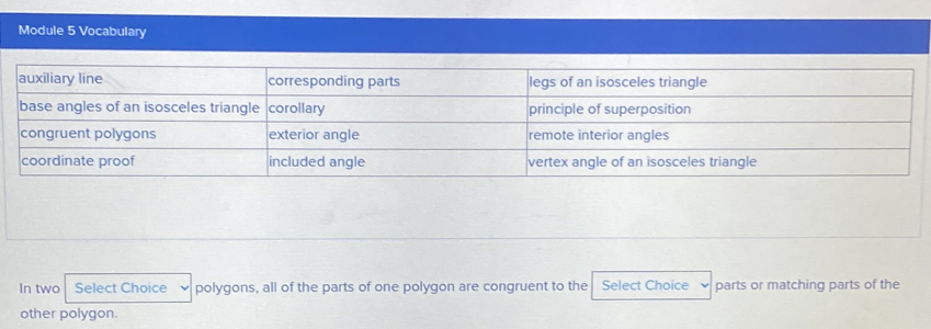 Module 5 Vocabulary 
In two Select Choice polygons, all of the parts of one polygon are congruent to the Select Choice parts or matching parts of the 
other polygon.