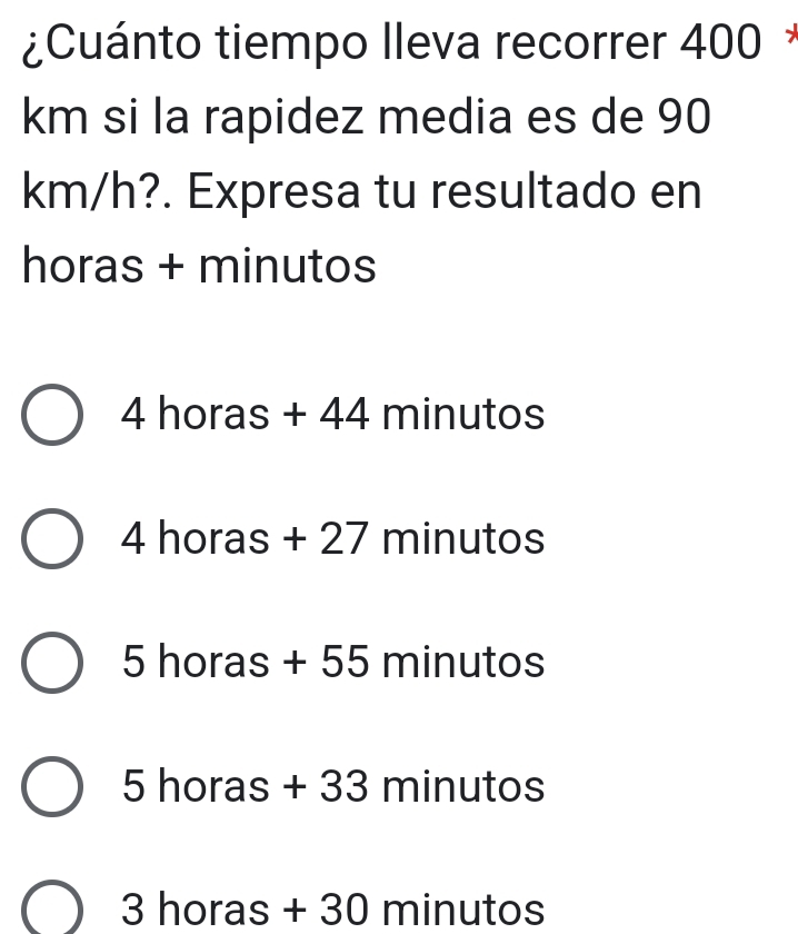 ¿Cuánto tiempo lleva recorrer 400 *
km si la rapidez media es de 90
km/h?. Expresa tu resultado en
horas + minutos
4 horas + 44 minutos
4b ras + 27 minutos
5 horas + 55 minutos
5 horas + 33 minutos
P 
. horas + 30 minutos