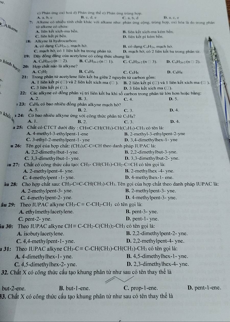 he.
c) Phân ứng oxi hoá d) Phản ứng thể c) Phản ứng trùng hợp.
A. a, b. c B. c. d. e C. a, b. d D. a. c. c
7: Alkene có nhiều tính chất khác với alkane như: phản ứng cộng, trùng hợp, oxi hóa là do trong phân
tử alkene cỏ chứa:
. Alkene
A. liên kết xich-ma bèn. B. liên kết xich-ma kém bền.
C. liên kết pi bèn. D. liên kết pi kém bền.
18: Alkyne là hydrocarbon:
A. có dạng C₆H22, mạch hở. B. có dạng CạH, mạch hở.
C. mạch hở, có 1 liên kết ba trong phân tử. D. mạch hở, có 2 liên kết ba trong phân tử.
19:  Dãy đồng đẳng của acetylene có công thức chung là:
a
A. CnH2n+2 (n □ 2). B. C_nH_2n-2(n□ 1). C. C_nH_2 _2(n□ 3). D. CnH2n-2 ( (n□ 2)
20: Hợp chất nào là alkyne?
hình học A. C₂H₂
B. C₄H₄ C. C_6H_6 D. CgHg
21: Trong phân tử acetylene liên kết ba giữa 2 nguyên tử carbon gồm:
6.
A. 1 liên kết pi (Đ) và 2 liên kết xích ma (△ ). B. 2 liên kết pi (Đ) và I liên kết xích ma (□ ).
C. 3 liên kết pi (▲). D. 3 liên kết xích ma ( ]).
22: Các alkyne có đồng phân vị trí liên kết ba khi số carbon trong phân tử lớn hơn hoặc bằng:
A. 2. B. 3. C. 4. D. 5.
123: C4H₆ có bao nhiêu đồng phân alkyne mạch hở?
A. 5. B. 2. C. 3. D. 4.
124: Có bao nhiêu alkyne ứng với công thức phân tử C_5H_8!
A. I. B. 2. C. 3. D. 4.
* 25: Chất có CTCT dưới đây : CHequiv C-CH(CH_3)-CH(C_2H_5) CH_3; có tên là:
A. 4-methyl-3-ethylpent-1-ene B. 2-methyl-3-ethylpent-2-yne
C. 3-ethyl-2-methylpent-1- yne D. 3,4-dimethylhex-1- yne
# 26: Tên gọi của hợp chất: (CH_3)_3C-Cequiv CH theo danh pháp IUPAC là:
A. 2,2-dimethylbut-1-yne. B. 2,2-dimethylbut-3-yne.
C. 3,3-dimethylbut-1- yne. D. 3,3-dimethylbut-2- yne.
iu 27: Chất có công thức cấu tạo: C H_3- CH(CH_3)-CH_2 Cequiv C CH có tên gọi là:
A. 2-methylpent-4- yne. B. 2-methylhex -4- yne.
C. 4-methylpent -1- yne. D. 4-methylhex-1- ene.
âu 28: Cho hợp chất sau: CH_3-Cequiv C-CH(CH_3)-CH_3 3. Tên gọi của hợp chất theo danh pháp IUPAC là:
A. 2-methylpent-3- yne. B. 2-methylpent-3- yne.
C. 4-methylpent-2- yne. D. 4-methylpent-3- yne.
âu 29: Theo IUPAC alkyne CH_3-Cequiv C-CH_2-CH_3 có tên gọi là:
A. ethylmethylacetylene. B. pent-3- yne.
C. pent-2- yne. D. pent-1- yne.
u 30: Theo IUPAC alkyne CHequiv C-CH_2-C(CH_3)_2-CH_3 có tên gọi là:
A. isobutylacetylene. B. 2,2-dimethylpent-2- yne.
C. 4,4-methylpent-1- yne. D. 2,2-methylpent-4- yne.
31: Theo IUPAC alkyne CH_3-Cequiv C-CH(CH_3)-CH(CH_3)-CH_3 có tên gọi là:
A. 4-dimethylhex-1- yne. B. 4,5-dimethylhex-1- yne.
C. 4,5-dimethylhex-2- yne. D. 2,3-dimethylhex-4- yne.
32. Chất X có công thức cấu tạo khung phân tử như sau có tên thay thể là
but-2-ene. B. but-1-ene. C. prop-1-ene. D. pent-1-ene.
33. Chất X có công thức cấu tạo khung phân tử như sau có tên thay thế là