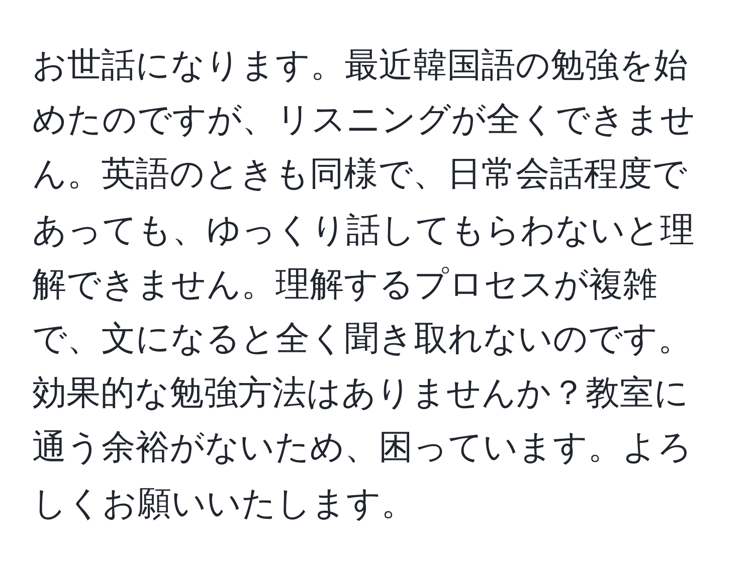 お世話になります。最近韓国語の勉強を始めたのですが、リスニングが全くできません。英語のときも同様で、日常会話程度であっても、ゆっくり話してもらわないと理解できません。理解するプロセスが複雑で、文になると全く聞き取れないのです。効果的な勉強方法はありませんか？教室に通う余裕がないため、困っています。よろしくお願いいたします。