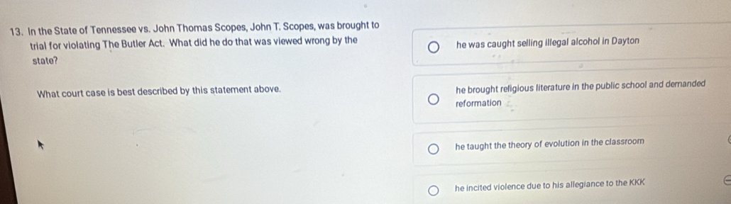 In the State of Tennessee vs. John Thomas Scopes, John T. Scopes, was brought to
trial for violating The Butler Act. What did he do that was viewed wrong by the
state? he was caught selling illegal alcohol in Dayton
What court case is best described by this statement above.
he brought religious literature in the public school and demanded
reformation
he taught the theory of evolution in the classroom
he incited violence due to his allegiance to the KKK